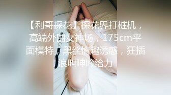 【利哥探花】探花界打桩机，高端外围女神场，175cm平面模特，黑丝情趣诱惑，狂插浪叫呻吟给力