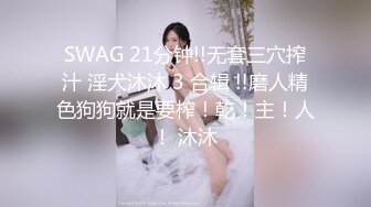 SWAG 21分钟!!无套三穴搾汁 淫犬沐沐 3 合辑 !!磨人精色狗狗就是要榨！乾！主！人！ 沐沐