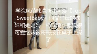 学院风萌妹清新小可爱〖TopSweetBaby〗同父异母的妹妹和她妈妈一样淫荡，眼镜娘可爱继妹被哥哥按在桌子上操了