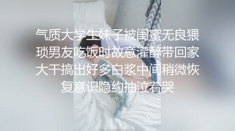 气质大学生妹子被闺蜜无良猥琐男友吃饭时故意灌醉带回家大干搞出好多白浆中间稍微恢复意识隐约抽泣着哭