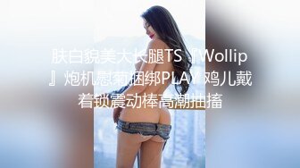 肤白貌美大长腿TS『Wollip』炮机慰菊捆绑PLAY 鸡儿戴着锁震动棒高潮抽搐