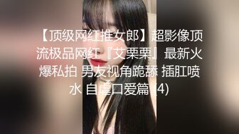 【顶级网红推女郎】超影像顶流极品网红『艾栗栗』最新火爆私拍 男友视角跪舔 插肛喷水 自虐口爱篇 (4)