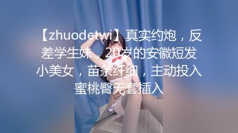 【zhuodetwi】真实约炮，反差学生妹，20岁的安徽短发小美女，苗条纤细，主动投入蜜桃臀无套插入