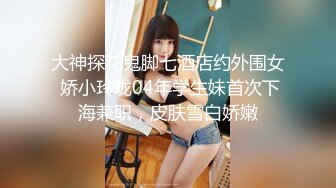 大神探花鬼脚七酒店约外围女 娇小玲珑04年学生妹首次下海兼职，皮肤雪白娇嫩