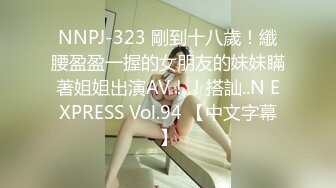 NNPJ-323 剛到十八歲！纖腰盈盈一握的女朋友的妹妹瞞著姐姐出演AV！！搭訕..N EXPRESS Vol.94 【中文字幕】