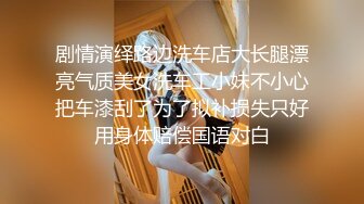 剧情演绎路边洗车店大长腿漂亮气质美女洗车工小妹不小心把车漆刮了为了拟补损失只好用身体赔偿国语对白