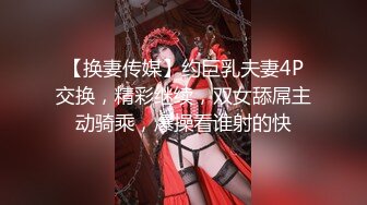 【换妻传媒】约巨乳夫妻4P交换，精彩继续，双女舔屌主动骑乘，爆操看谁射的快