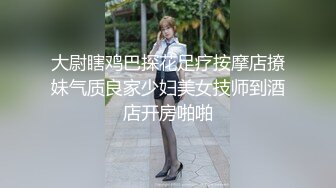 大尉瞎鸡巴探花足疗按摩店撩妹气质良家少妇美女技师到酒店开房啪啪