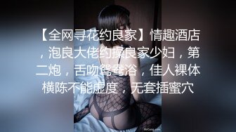 【全网寻花约良家】情趣酒店，泡良大佬约操良家少妇，第二炮，舌吻鸳鸯浴，佳人裸体横陈不能虚度，无套插蜜穴