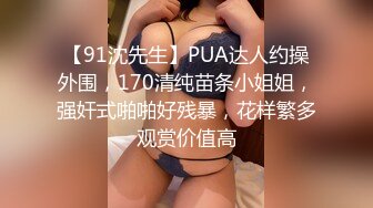 【91沈先生】PUA达人约操外围，170清纯苗条小姐姐，强奸式啪啪好残暴，花样繁多观赏价值高