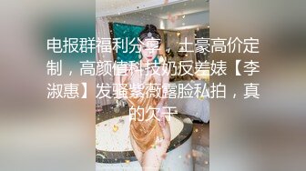 电报群福利分享，土豪高价定制，高颜值科技奶反差婊【李淑惠】发骚紫薇露脸私拍，真的欠干