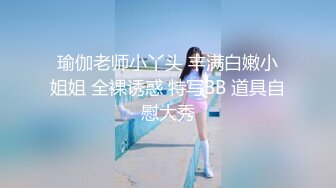 瑜伽老师小丫头 丰满白嫩小姐姐 全裸诱惑 特写BB 道具自慰大秀