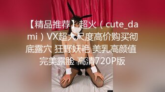 【精品推荐】超火（cute_dami）VX超大尺度高价购买彻底露穴 狂野妖艳 美乳高颜值 完美露脸 高清720P版