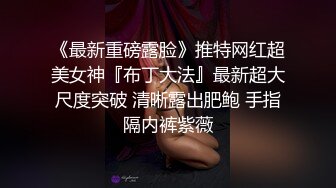 《最新重磅露脸》推特网红超美女神『布丁大法』最新超大尺度突破 清晰露出肥鲍 手指隔内裤紫薇