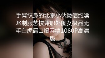 手臂纹身的北京小伙微信约嫖JK制服艺校兼职外围女极品无毛白虎逼口爆吞精1080P高清版