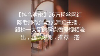 【抖音泄密】26万粉丝网红 陈老师微胖 巨乳舞蹈主播，跟榜一大哥的露点做爱视频流出，骚气爆棚，推荐一撸