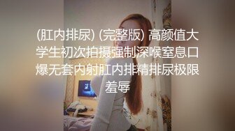 (肛内排尿) (完整版) 高颜值大学生初次拍摄强制深喉窒息口爆无套内射肛内排精排尿极限羞辱