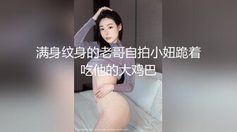 满身纹身的老哥自拍小妞跪着吃他的大鸡巴