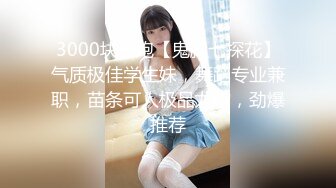 3000块一炮【鬼脚七探花】气质极佳学生妹，舞蹈专业兼职，苗条可人极品尤物，劲爆推荐