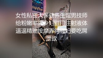 女性私密大保健养生馆男技师给粉嫩丰满少妇肛门注射液体逼逼精油按摩弄得骚妇要吃屌泄欲