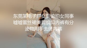 东莞某电子厂女厕偷拍女同事嘘嘘蕾丝裙美眉貌似内裤有分泌物用手去搓内裤