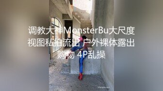 调教大神MonsterBu大尺度视图私拍流出 户外裸体露出购物 4P乱操