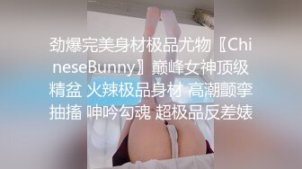 劲爆完美身材极品尤物〖ChineseBunny〗巅峰女神顶级精盆 火辣极品身材 高潮颤挛抽搐 呻吟勾魂 超极品反差婊