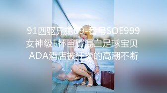 91四驱兄弟09-番号SOE999女神级E杯巨臀混血足球宝贝 ADA酒店被狂操的高潮不断