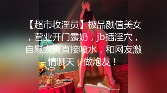 【超市收淫员】极品颜值美女，营业开门露奶，jb插淫穴，自慰太爽直接喷水，和网友激情聊天，做炮友！