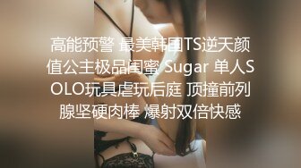 高能预警 最美韩国TS逆天颜值公主极品闺蜜 Sugar 单人SOLO玩具虐玩后庭 顶撞前列腺坚硬肉棒 爆射双倍快感