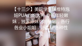 【十三少】美院学生妹推特泡妞PUA约炮大神 专搞年轻嫩妹，独家撩妹约啪秘籍，各行各业小姐姐，野战3P各种性爱