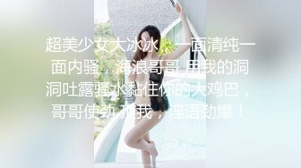 超美少女大冰冰，一面清纯一面内骚，海浪哥哥 用我的洞洞吐露骚水黏住你的大鸡巴，哥哥使劲 顶我，淫语劲爆！