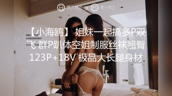 【小海鸥】 姐妹一起搞多P双飞 群P趴体空姐制服丝袜翘臀123P+18V 极品大长腿身材