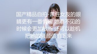 国产精品自拍-蒙住女友的眼睛更有一番情趣 她看不见的时候会更加敏感 还可以趁机把她的骚颜值拍下来