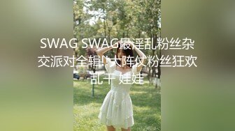 SWAG SWAG最淫乱粉丝杂交派对全辑!!大阵仗粉丝狂欢乱干 娃娃