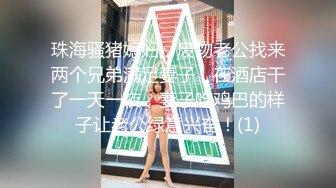 珠海骚猪媳妇，废物老公找来两个兄弟满足妻子，在酒店干了一天一夜，妻子吃鸡巴的样子让老公绿意兴奋！(1)