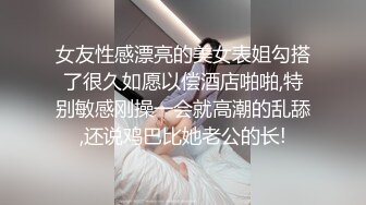 女友性感漂亮的美女表姐勾搭了很久如愿以偿酒店啪啪,特别敏感刚操一会就高潮的乱舔,还说鸡巴比她老公的长!