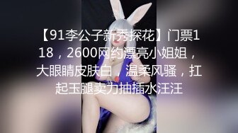 【91李公子新秀探花】门票118，2600网约漂亮小姐姐，大眼睛皮肤白，温柔风骚，扛起玉腿卖力抽插水汪汪